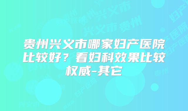 贵州兴义市哪家妇产医院比较好?看妇科效果比较权威-其它