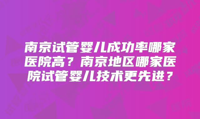 南京试管婴儿成功率哪家医院高？南京地区哪家医院试管婴儿技术更先进？