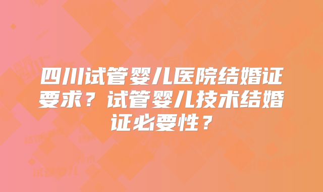 四川试管婴儿医院结婚证要求?试管婴儿技术结婚证必要性?