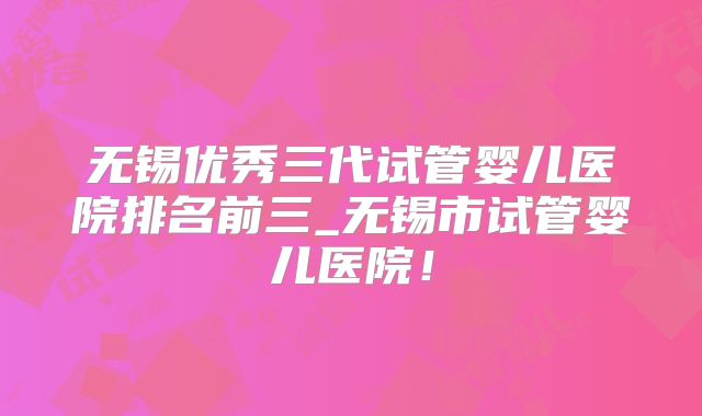 无锡优秀三代试管婴儿医院排名前三_无锡市试管婴儿医院!