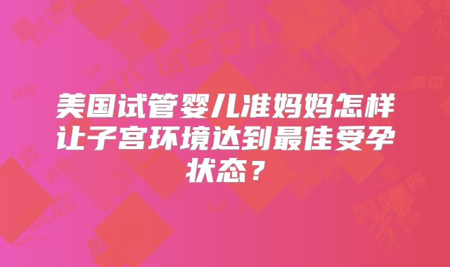 美国试管婴儿准妈妈怎样让子宫环境达到最佳受孕状态?