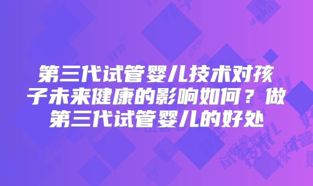 第三代试管婴儿技术对孩子未来健康的影响如何?做第三代试管婴儿的好处