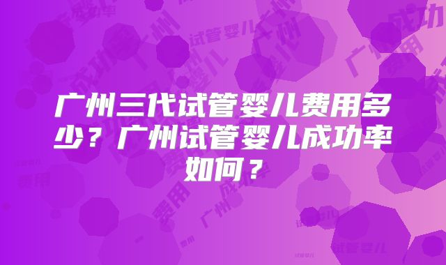 广州三代试管婴儿费用多少?广州试管婴儿成功率如何?