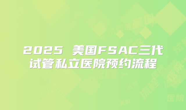 2025 美国FSAC三代试管私立医院预约流程