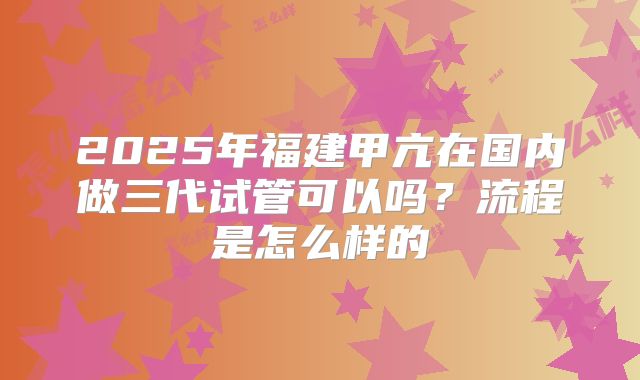 2025年福建甲亢在国内做三代试管可以吗?流程是怎么样的