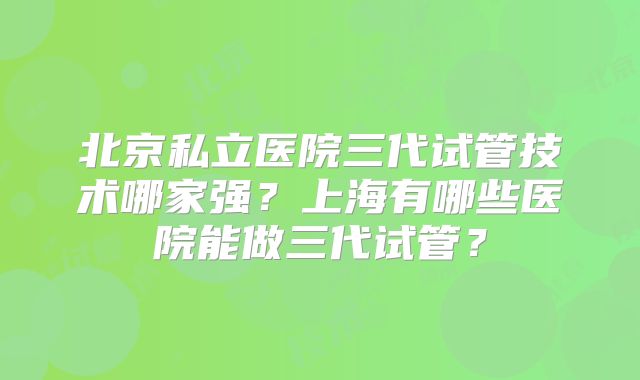 北京私立医院三代试管技术哪家强?上海有哪些医院能做三代试管?