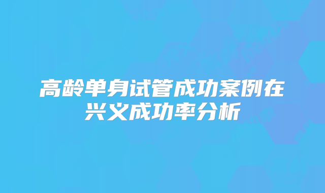 高龄单身试管成功案例在兴义成功率分析