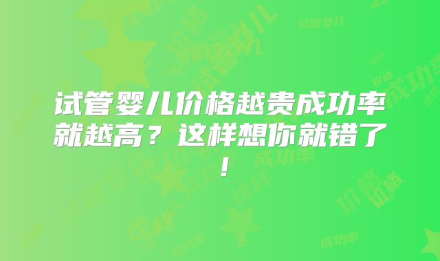 试管婴儿价格越贵成功率就越高?这样想你就错了!