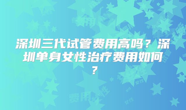 深圳三代试管费用高吗?深圳单身女性治疗费用如何?