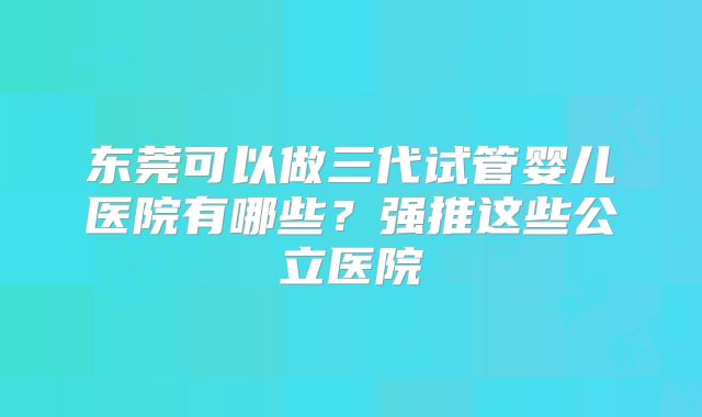 东莞可以做三代试管婴儿医院有哪些？强推这些公立医院