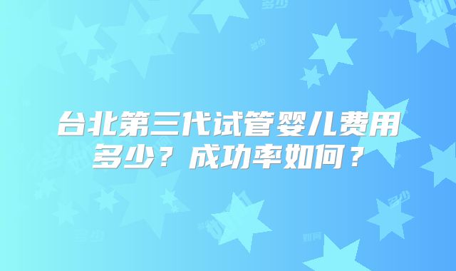 台北第三代试管婴儿费用多少?成功率如何?