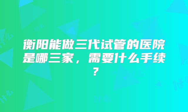 衡阳能做三代试管的医院是哪三家,需要什么手续?