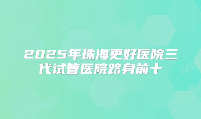 2025年珠海更好医院三代试管医院跻身前十