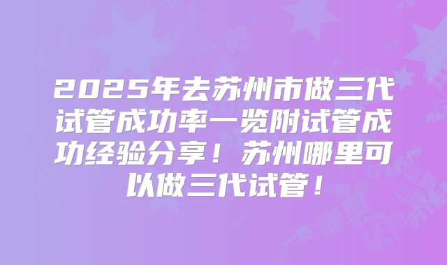 2025年去苏州市做三代试管成功率一览附试管成功经验分享!苏州哪里可以做三代试管!