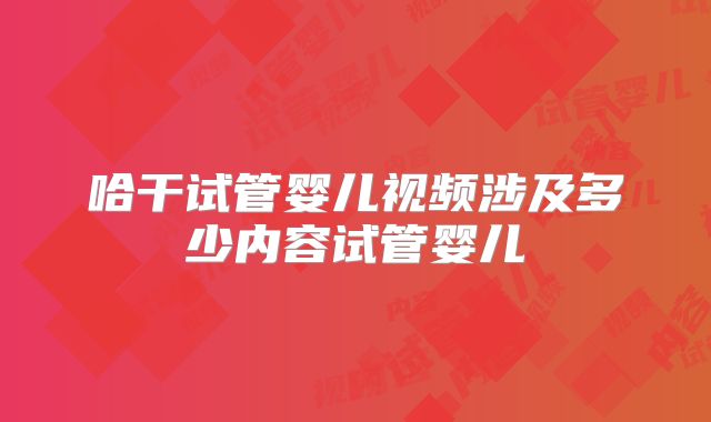 哈干试管婴儿视频涉及多少内容试管婴儿