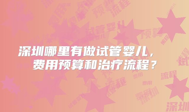 深圳哪里有做试管婴儿, 费用预算和治疗流程?