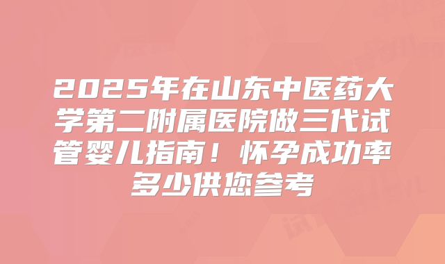 2025年在山东中医药大学第二附属医院做三代试管婴儿指南！怀孕成功率多少供您参考