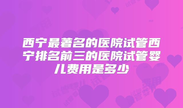 西宁最著名的医院试管西宁排名前三的医院试管婴儿费用是多少