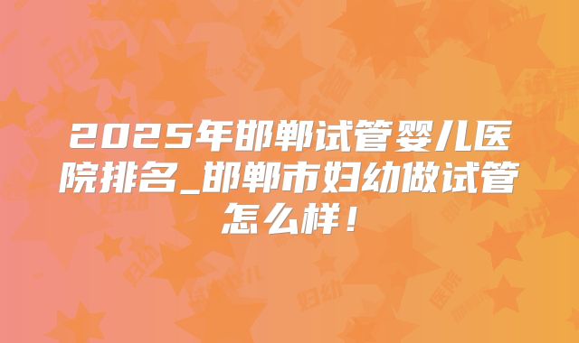 2025年邯郸试管婴儿医院排名_邯郸市妇幼做试管怎么样!