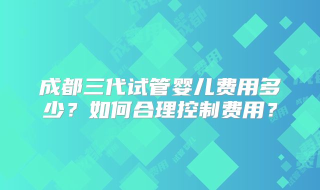 成都三代试管婴儿费用多少?如何合理控制费用?
