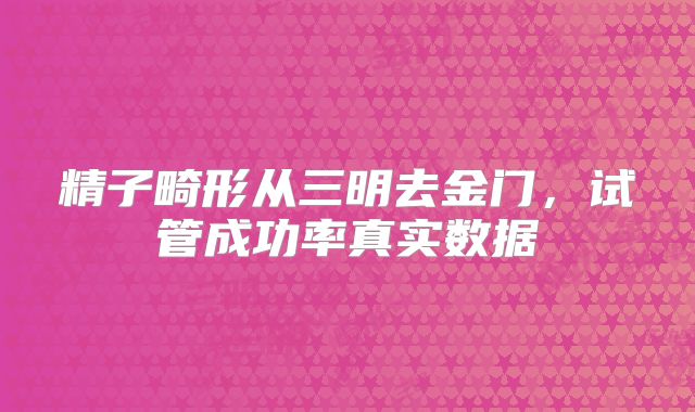 精子畸形从三明去金门，试管成功率真实数据