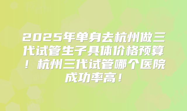 2025年单身去杭州做三代试管生子具体价格预算！杭州三代试管哪个医院成功率高！