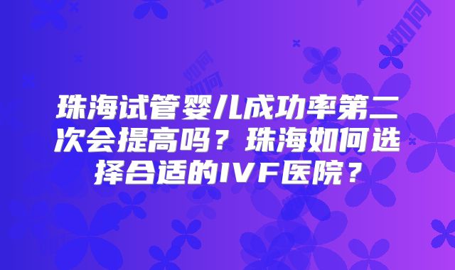 珠海试管婴儿成功率第二次会提高吗？珠海如何选择合适的IVF医院？