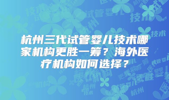杭州三代试管婴儿技术哪家机构更胜一筹？海外医疗机构如何选择？