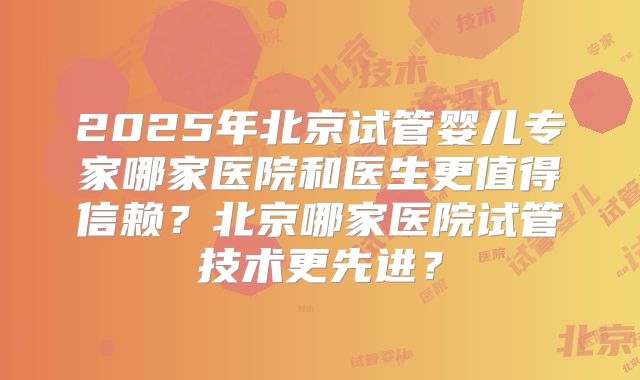 2025年北京试管婴儿专家哪家医院和医生更值得信赖?北京哪家医院试管技术更先进?