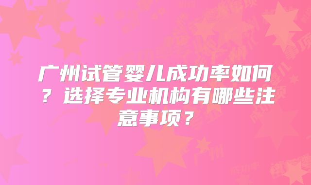 广州试管婴儿成功率如何?选择专业机构有哪些注意事项?