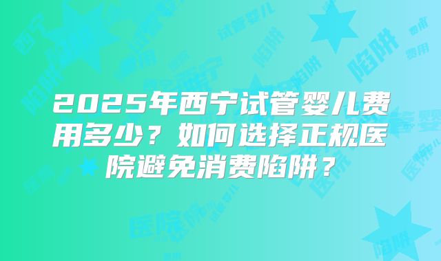 2025年西宁试管婴儿费用多少？如何选择正规医院避免消费陷阱？