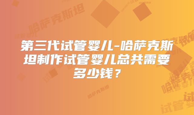 第三代试管婴儿-哈萨克斯坦制作试管婴儿总共需要多少钱?