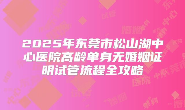 2025年东莞市松山湖中心医院高龄单身无婚姻证明试管流程全攻略