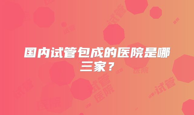 国内试管包成的医院是哪三家？