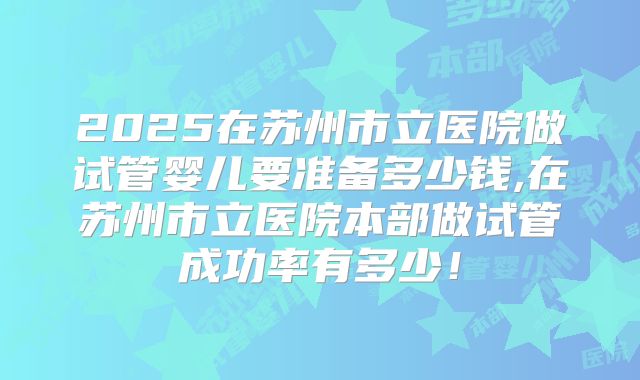 2025在苏州市立医院做试管婴儿要准备多少钱,在苏州市立医院本部做试管成功率有多少！