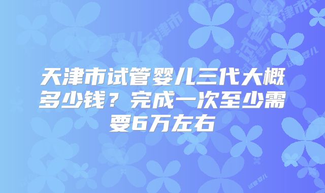 天津市试管婴儿三代大概多少钱？完成一次至少需要6万左右