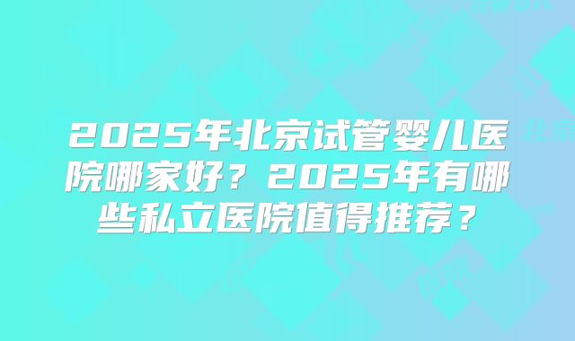 2025年北京试管婴儿医院哪家好?2025年有哪些私立医院值得推荐?