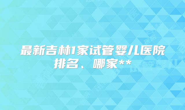 最新吉林1家试管婴儿医院排名、哪家**