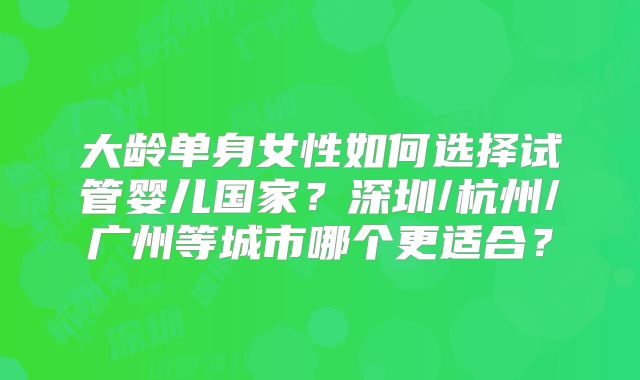 大龄单身女性如何选择试管婴儿国家?深圳/杭州/广州等城市哪个更适合?