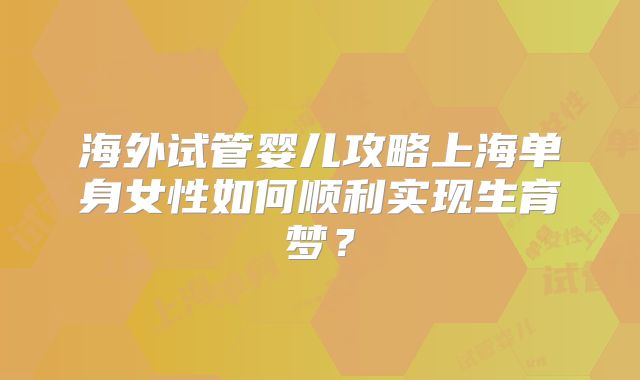 海外试管婴儿攻略上海单身女性如何顺利实现生育梦?