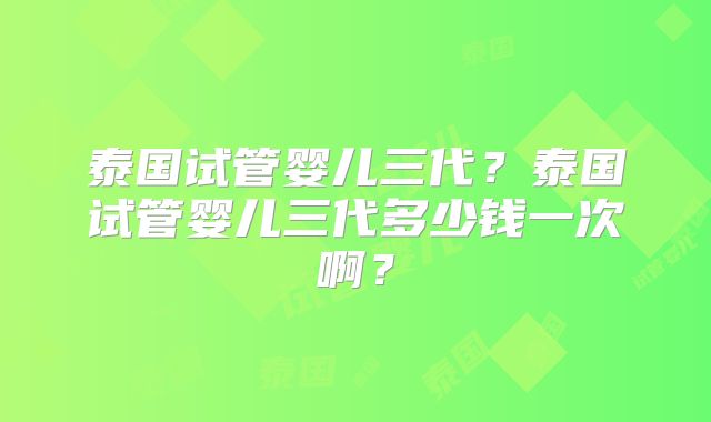 泰国试管婴儿三代?泰国试管婴儿三代多少钱一次啊?