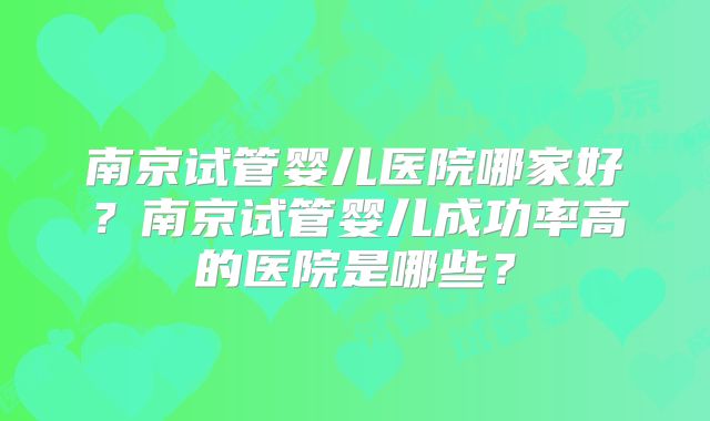 南京试管婴儿医院哪家好?南京试管婴儿成功率高的医院是哪些?