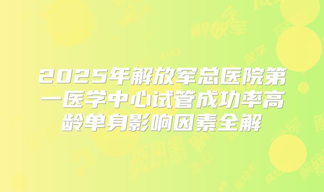 2025年解放军总医院第一医学中心试管成功率高龄单身影响因素全解