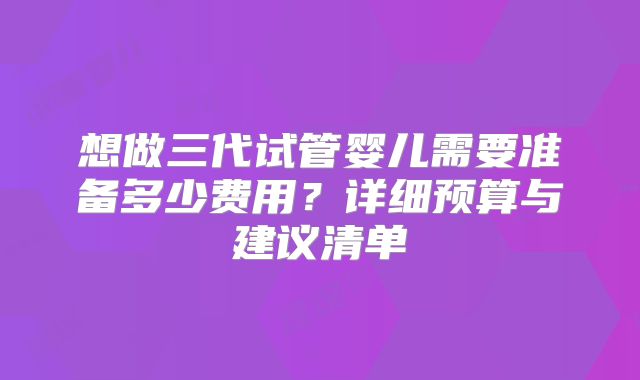 想做三代试管婴儿需要准备多少费用？详细预算与建议清单