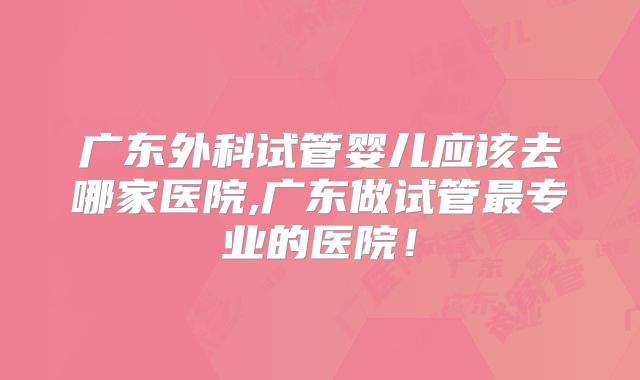 广东外科试管婴儿应该去哪家医院,广东做试管最专业的医院!