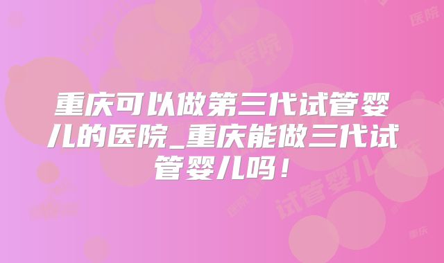 重庆可以做第三代试管婴儿的医院_重庆能做三代试管婴儿吗！