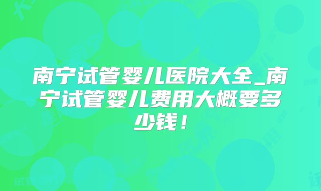 南宁试管婴儿医院大全_南宁试管婴儿费用大概要多少钱！
