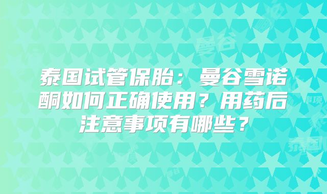 泰国试管保胎:曼谷雪诺酮如何正确使用?用药后注意事项有哪些?