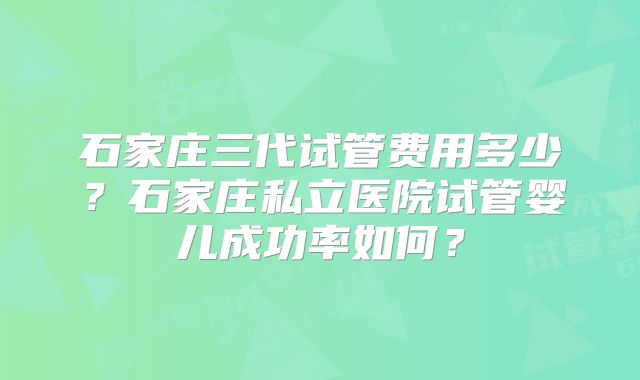 石家庄三代试管费用多少？石家庄私立医院试管婴儿成功率如何？