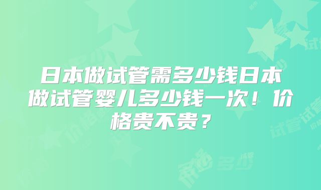 日本做试管需多少钱日本做试管婴儿多少钱一次！价格贵不贵？